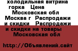 холодильная витрина горка › Цена ­ 20 000 - Московская обл., Москва г. Распродажи и скидки » Распродажи и скидки на товары   . Московская обл.